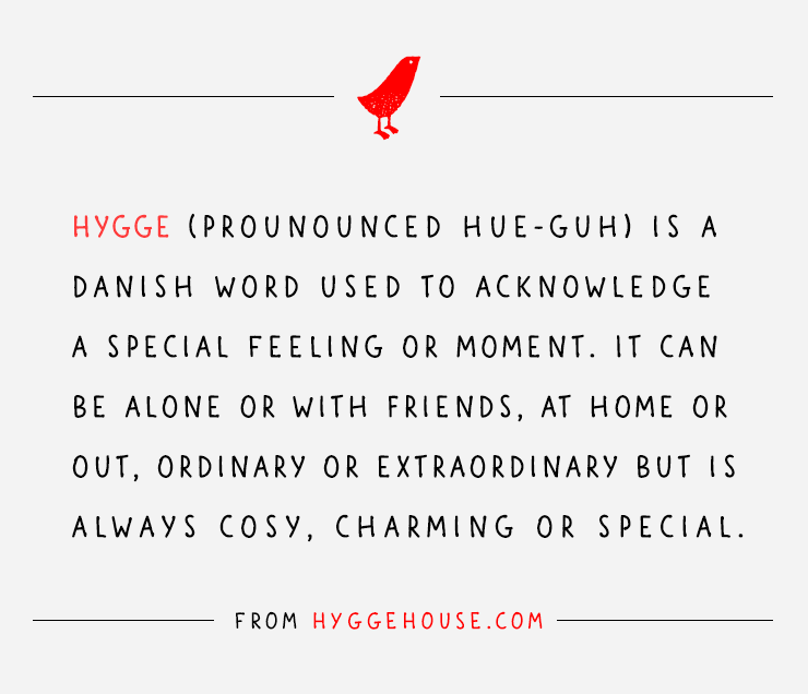 Hygge (pronounced hue-guh) is a Danish work used to acknowledge a special feeling or moment. It can be alone or with friends, at home or out, ordinary or extraordinary but is always cosy, charming or special.